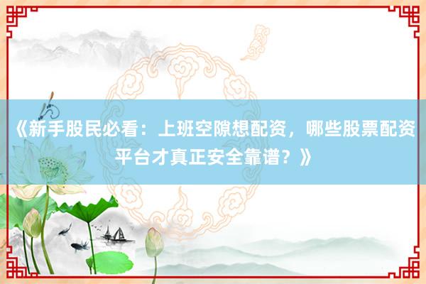 《新手股民必看:上班空隙想配资,哪些股票配资平台才真正安全靠谱?》