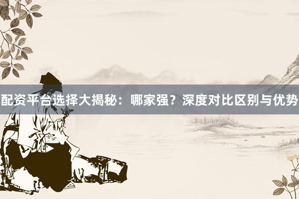 配资平台选择大揭秘：哪家强？深度对比区别与优势