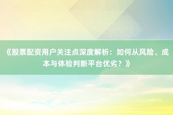 《股票配资用户关注点深度解析：如何从风险、成本与体验判断平台优劣？》