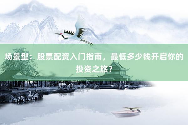 场景型：股票配资入门指南，最低多少钱开启你的投资之旅？