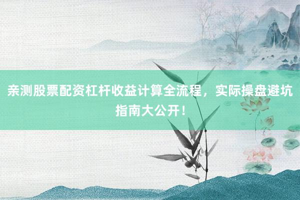 亲测股票配资杠杆收益计算全流程，实际操盘避坑指南大公开！