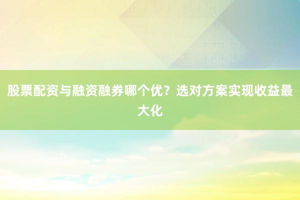 股票配资与融资融券哪个优？选对方案实现收益最大化