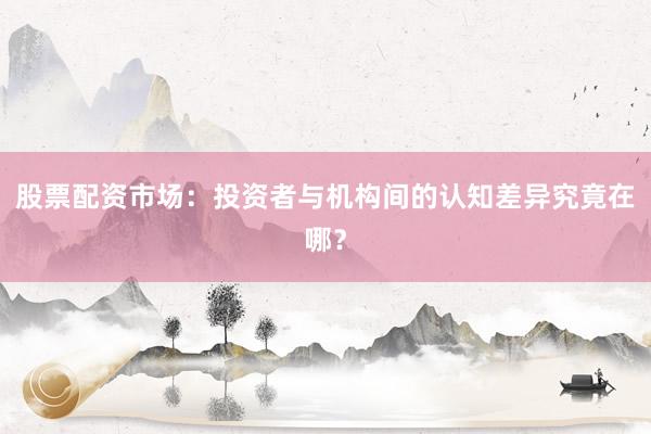 股票配资市场：投资者与机构间的认知差异究竟在哪？