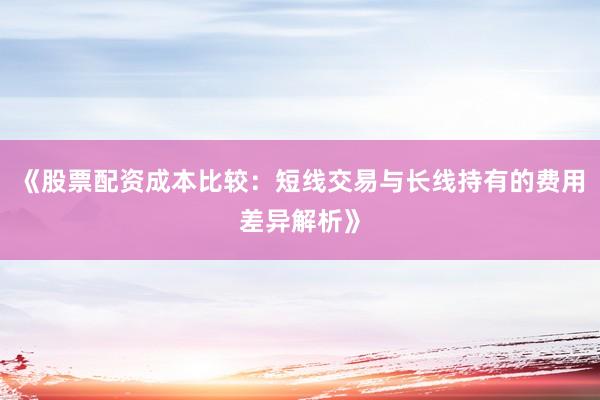 《股票配资成本比较：短线交易与长线持有的费用差异解析》