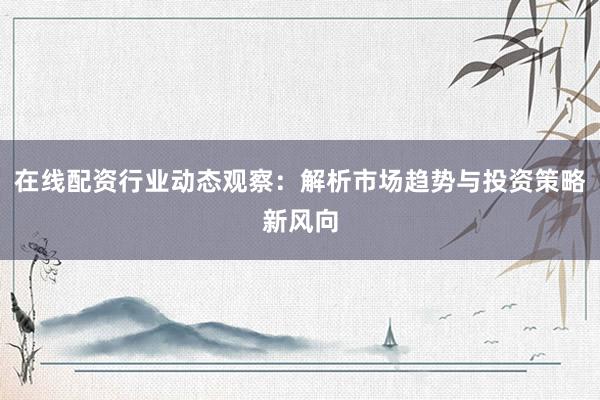 在线配资行业动态观察：解析市场趋势与投资策略新风向