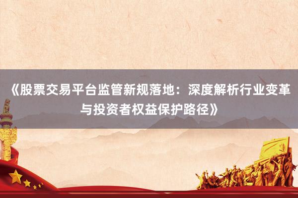 《股票交易平台监管新规落地：深度解析行业变革与投资者权益保护路径》