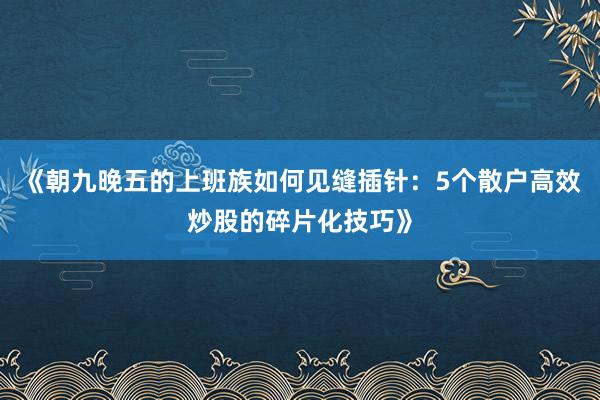 《朝九晚五的上班族如何见缝插针：5个散户高效炒股的碎片化技巧》