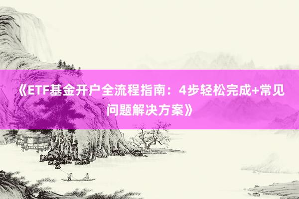 《ETF基金开户全流程指南：4步轻松完成+常见问题解决方案》